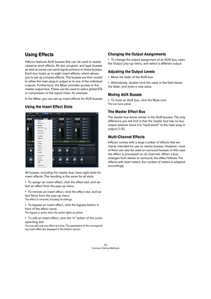 Page 5353
Common Editing Methods
Using Effects
HALion features AUX busses that can be used to realize 
classical send effects. All slot, program, and layer busses 
as well as zones can send signal portions to these busses. 
Each bus hosts up to eight insert effects, which allows 
you to set up complex effects. The busses are then routed 
to either the main plug-in output or to one of the individual 
outputs. Furthermore, the Mixer provides access to the 
master output bus. These can be used to add a global EQ...