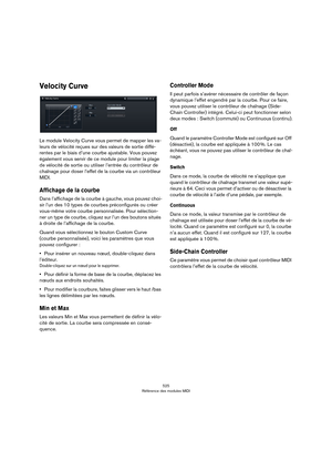 Page 525525
Référence des modules MIDI
Velocity Curve
Le module Velocity Curve vous permet de mapper les va-
leurs de vélocité reçues sur des valeurs de sortie diffé-
rentes par le biais d’une courbe ajustable. Vous pouvez 
également vous servir de ce module pour limiter la plage 
de vélocité de sortie ou utiliser l’entrée du contrôleur de 
chaînage pour doser l’effet de la courbe via un contrôleur 
MIDI.
Affichage de la courbe
Dans l’affichage de la courbe à gauche, vous pouvez choi-
sir l’un des 10 types de...