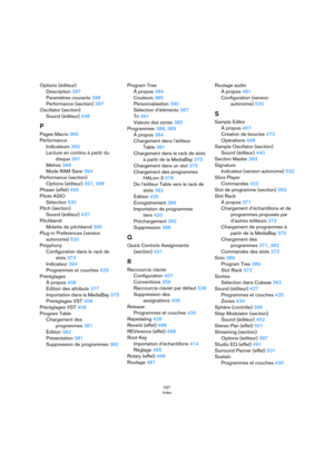Page 537537
Index
Options (éditeur)
Description 397
Paramètres courants 398
Performance (section) 397
Oscillator (section)
Sound (éditeur) 438
P
Pages Macro 369
Performance
Indicateurs 393
Lecture en continu à partir du 
disque 397
Mètres 398
Mode RAM Save 394
Performance (section)
Options (éditeur) 397, 398
Phaser (effet) 495
Pilote ASIO
Sélection 530
Pitch (section)
Sound (éditeur) 437
Pitchbend
Molette de pitchbend 395
Plug-in Preferences (version 
autonome) 530
Polyphony
Configuration dans le rack de 
slots...
