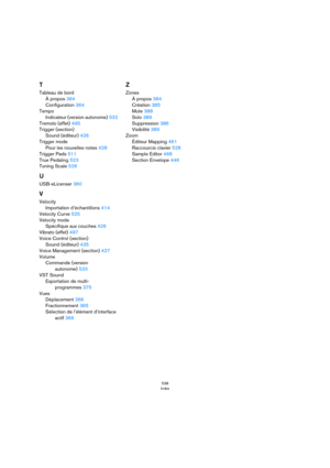 Page 538538
Index
T
Tableau de bord
À propos 364
Configuration 364
Tempo
Indicateur (version autonome) 532
Tremolo (effet) 495
Trigger (section)
Sound (éditeur) 426
Trigger mode
Pour les nouvelles notes 428
Trigger Pads 511
True Pedaling 523
Tuning Scale 526
U
USB-eLicenser 360
V
Velocity
Importation d’échantillons 414
Velocity Curve 525
Velocity mode
Spécifique aux couches 426
Vibrato (effet) 497
Voice Control (section)
Sound (éditeur) 435
Voice Management (section) 427
Volume
Commande (version 
autonome) 533...