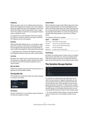 Page 7171
Editing Programs and Layers in the Sound Editor
Polyphony
When you play a note, one or multiple zones can be trig-
gered. Each triggered zone equals a voice. The number of 
voices you trigger with each note is displayed in the Voices 
field of the program. Use this parameter to set an upper 
limit for the number of notes that can be played simultane
-
ously in polyphonic mode. 
If a program has a lower Polyphony value than its layers, 
the maximum number of notes you can play is limited by 
the...