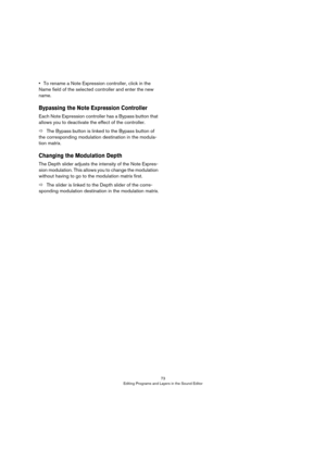 Page 7373
Editing Programs and Layers in the Sound Editor
•To rename a Note Expression controller, click in the 
Name field of the selected controller and enter the new 
name.
Bypassing the Note Expression Controller
Each Note Expression controller has a Bypass button that 
allows you to deactivate the effect of the controller.
ÖThe Bypass button is linked to the Bypass button of 
the corresponding modulation destination in the modula
-
tion matrix.
Changing the Modulation Depth
The Depth slider adjusts the...