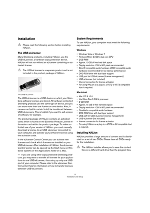 Page 99
Installation and Setup
Installation
The USB-eLicenser
Many Steinberg products, including HALion, use the 
USB-eLicenser, a hardware copy protection device. 
HALion will not run without an eLicenser containing an ac
-
tivated license.
The USB-eLicenser
The USB-eLicenser is a USB device on which your Stein-
berg software licenses are stored. All hardware-protected 
Steinberg products use the same type of device, and you 
can store more than one license on one device. Also, li
-
censes can (within certain...