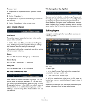 Page 2323
HALion Sonic
To copy a layer:
1.Right-click the layer name field to open the context 
menu.
2.Select “Copy Layer”.
3.Right-click the layer name field where you want to in-
sert the copy.
4.Select “Paste Layer” in the context menu.
Layer ranges subpage
Poly (phony)
This setting is used to specify how many notes can be 
played at the same time.
ÖUnlike all the rest of the parameters of the Program 
page, the Polyphony setting is part of the layer settings 
and therefore restored when you load a layer....
