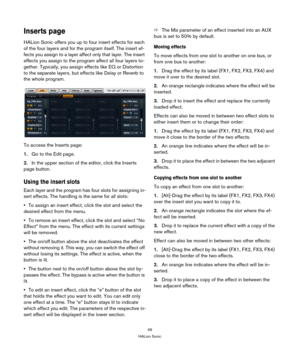 Page 4949
HALion Sonic
Inserts page
HALion Sonic offers you up to four insert effects for each 
of the four layers and for the program itself. The insert ef
-
fects you assign to a layer affect only that layer. The insert 
effects you assign to the program affect all four layers to
-
gether. Typically, you assign effects like EQ or Distortion 
to the separate layers, but effects like Delay or Reverb to 
the whole program.
To access the Inserts page:
1.Go to the Edit page.
2.In the upper section of the editor,...