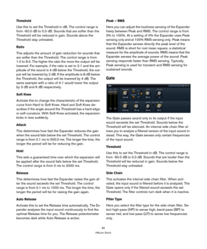 Page 8585
HALion Sonic
Threshold
Use this to set the Threshold in dB. The control range is 
from -60.0 dB to 0.0 dB. Sounds that are softer than the 
Threshold will be reduced in gain. Sounds above the 
Threshold stay untreated.
Ratio
This adjusts the amount of gain reduction for sounds that 
are softer than the Threshold. The control range is from 
1.0 to 8.0. The higher the ratio the more the output will be 
lowered. For example, if the ratio is set to 2:1 and the am
-
plitude of the sound is 4 dB below the...
