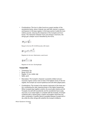Page 102HALion Symphonic Orchestra
102
 Combinations: The horn is often found as a guest member of the 
woodwinds family, where it blends very well with clarinet in soprano 
and bassoon in the bass register. In the brass section it adds the more 
mellow sounds, reducing the sharpness of the trumpets and trom-
bones. The interaction between horns and strings is harmonic; the 
strings get a deeper sound intensified by the horns.
Range for the horn (F): C2-D5 (sounds a 5th lower).
Registers for the horn:...