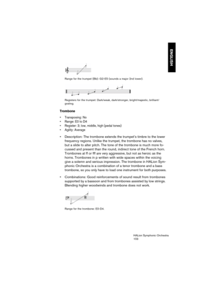 Page 103ENGLISH
HALion Symphonic Orchestra
103 Range for the trumpet (Bb): G2-E5 (sounds a major 2nd lower).
Registers for the trumpet: Dark/weak, dark/stronger, bright/majestic, brilliant/
grating.
Trombone
 Transposing: No
 Range: E0 to D4
 Register: 3; low, middle, high (pedal tones)

 Description: The trombone extends the trumpet’s timbre to the lower 
frequency regions. Unlike the trumpet, the trombone has no valves, 
but a slide to alter pitch. The tone of the trombone is much more fo-
cussed and present...