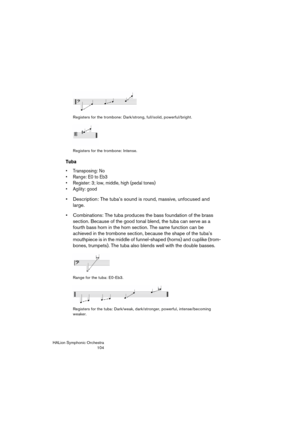 Page 104HALion Symphonic Orchestra
104 Registers for the trombone: Dark/strong, full/solid, powerful/bright.
Registers for the trombone: Intense.
Tuba
 Transposing: No
 Range: E0 to Eb3
 Register: 3; low, middle, high (pedal tones)
 Agility: good
 Description: The tuba’s sound is round, massive, unfocused and 
large.
 Combinations: The tuba produces the bass foundation of the brass 
section. Because of the good tonal blend, the tuba can serve as a 
fourth bass horn in the horn section. The same function can be...