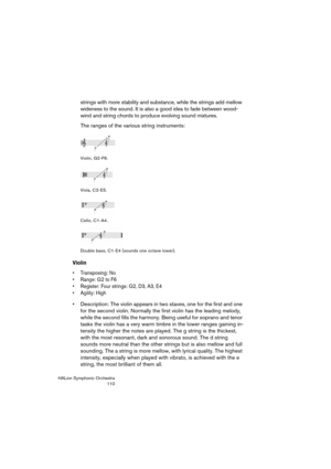 Page 110HALion Symphonic Orchestra
110
strings with more stability and substance, while the strings add mellow 
wideness to the sound. It is also a good idea to fade between wood-
wind and string chords to produce evolving sound mixtures.
The ranges of the various string instruments:
Violin, G2-F6.
Viola, C2-E5.
Cello, C1-A4.
Double bass, C1-E4 (sounds one octave lower).
Violin
 Transposing: No
 Range: G2 to F6
 Register: Four strings: G2, D3, A3, E4
 Agility: High
 Description: The violin appears in two staves,...
