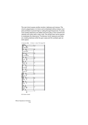 Page 116HALion Symphonic Orchestra
116
The next chord causes another emotion: darkness and menace. The 
chord is played piano in d-minor and orchestrated without oboes, trum-
pets and flutes to prevent high or cutting through frequencies. To evoke 
more anxiety extensions are added: the horns play a minor seventh and 
clarinets and violins add a major ninth. The strings have narrow spaces 
to emphasize the dissonance. Trombones, horns, bassoons and tuba 
are creating darkness while the gran cassa and the cymbals...