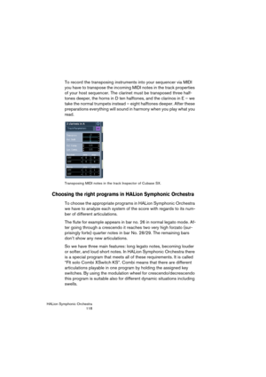 Page 118HALion Symphonic Orchestra
118
To record the transposing instruments into your sequencer via MIDI 
you have to transpose the incoming MIDI notes in the track properties 
of your host sequencer. The clarinet must be transposed three half-
tones deeper, the horns in D ten halftones, and the clarinos in E – we 
take the normal trumpets instead – eight halftones deeper. After these 
preparations everything will sound in harmony when you play what you 
read.
Transposing MIDI notes in the track Inspector of...