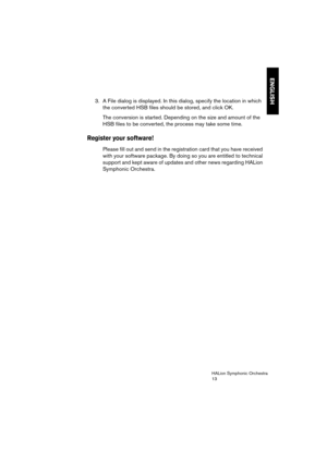 Page 13ENGLISH
HALion Symphonic Orchestra
13
3. A File dialog is displayed. In this dialog, specify the location in which 
the converted HSB files should be stored, and click OK.
The conversion is started. Depending on the size and amount of the 
HSB files to be converted, the process may take some time.
Register your software!
Please fill out and send in the registration card that you have received 
with your software package. By doing so you are entitled to technical 
support and kept aware of updates and...