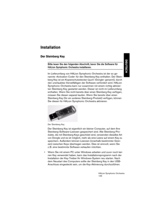 Page 129DEUTSCH
HALion Symphonic Orchestra
129
Installation
Der Steinberg Key
Bitte lesen Sie den folgenden Abschnitt, bevor Sie die Software für 
HALion Symphonic Orchestra installieren. 
Im Lieferumfang von HALion Symphonic Orchestra ist der so ge-
nannte »Activation Code« für den Steinberg Key enthalten. Der Stein-
berg Key ist ein Kopierschutzstecker (auch »Dongle« genannt), durch 
den unerlaubtes Vervielfältigen der Software verhindert wird. HALion 
Symphonic Orchestra kann nur zusammen mit einem richtig...