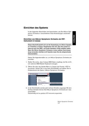 Page 137DEUTSCH
HALion Symphonic Orchestra
137
Einrichten des Systems
In den folgenden Abschnitten wird beschrieben, wie Sie HALion Sym-
phonic Orchestra in verschiedenen Host-Anwendungen verwenden 
können.
Einrichten von HALion Symphonic Orchestra als VST-
Instrument in Cubase 
Dieser Abschnitt bezieht sich auf die Verwendung von HALion Sympho-
nic Orchestra in Cubase. Vergewissern Sie sich, dass Sie sowohl Cu-
base als auch Ihre MIDI- und Audio-Hardware richtig installiert haben.
Wenn Sie HALion Symphonic...