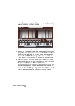 Page 138HALion Symphonic Orchestra
138
4. Klicken Sie auf den Bearbeiten-Schalter (»e«), um das Bedienfeld von 
HALion Symphonic Orchestra zu öffnen.
Das Bedienfeld von HALion Symphonic Orchestra.
5. Wählen Sie in Cubase eine MIDI-Spur aus und stellen Sie den Aus-
gang auf »HALion Symphonic Orchestra« ein. Achten Sie darauf, dass 
der Eingang der MIDI-Spur auf »All MIDI Inputs« oder auf die MIDI-
Spur, an die Ihr MIDI-Keyboard angeschlossen ist, eingestellt ist.
HALion Symphonic Orchestra empfängt jetzt...