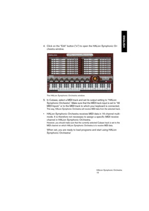 Page 15ENGLISH
HALion Symphonic Orchestra
15
4. Click on the “Edit” button (“e”) to open the HALion Symphonic Or-
chestra window.
The HALion Symphonic Orchestra window.
5. In Cubase, select a MIDI track and set its output setting to “HALion 
Symphonic Orchestra”. Make sure that the MIDI track input is set to “All 
MIDI Inputs” or to the MIDI track to which your keyboard is connected.
This way, HALion Symphonic Orchestra will receive MIDI data from the selected track.
 HALion Symphonic Orchestra receives MIDI...