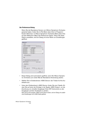 Page 144HALion Symphonic Orchestra
144
Der Preferences-Dialog
Wenn Sie die Standalone-Version von HALion Symphonic Orchestra 
gestartet haben, finden Sie im File-Menü oben links im Programm-
fenster (Win) bzw. im HALion Symphonic Orchestra-Menü oben links 
auf dem Bildschirm (Mac) die Preferences-Option. Wenn Sie diese 
Option auswählen, wird ein Dialog mit einer Reihe von Einstellungen 
geöffnet.
 Dieser Dialog wird automatisch geöffnet, wenn Sie HALion Sympho-
nic Orchestra zum ersten Mal als...
