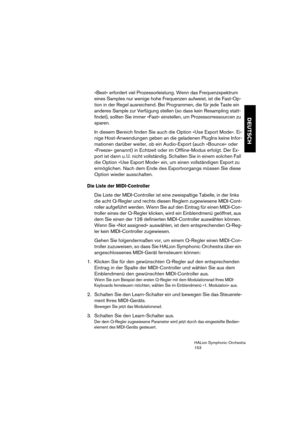 Page 153DEUTSCH
HALion Symphonic Orchestra
153
»Best« erfordert viel Prozessorleistung. Wenn das Frequenzspektrum 
eines Samples nur wenige hohe Frequenzen aufweist, ist die Fast-Op-
tion in der Regel ausreichend. Bei Programmen, die für jede Taste ein 
anderes Sample zur Verfügung stellen (so dass kein Resampling statt-
findet), sollten Sie immer »Fast« einstellen, um Prozessorressourcen zu 
sparen.
In diesem Bereich finden Sie auch die Option »Use Export Mode«. Ei-
nige Host-Anwendungen geben an die geladenen...