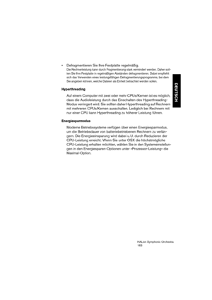 Page 163DEUTSCH
HALion Symphonic Orchestra
163
 Defragmentieren Sie Ihre Festplatte regelmäßig. 
Die Rechnerleistung kann durch Fragmentierung stark vermindert werden. Daher soll-
ten Sie Ihre Festplatte in regelmäßigen Abständen defragmentieren. Dabei empfiehlt 
sich das Verwenden eines leistungsfähigen Defragmentierungsprogramms, bei dem 
Sie angeben können, welche Dateien als Einheit betrachtet werden sollen.
Hyperthreading
Auf einem Computer mit zwei oder mehr CPUs/Kernen ist es möglich, 
dass die...