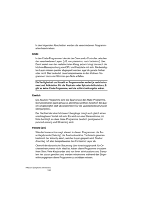 Page 166HALion Symphonic Orchestra
166
In den folgenden Abschnitten werden die verschiedenen Programm-
arten beschrieben:
Xfade
In den Xfade-Programmen blendet der Crescendo-Controller zwischen 
den verschiedenen Layern (z. B. von pianissimo nach fortissimo) über. 
Damit erzielt man den realistischsten Klang, jedoch bringt das auch die 
höchste Beanspruchung von CPU und Festplatte mit sich. Alle beteilig-
ten Layer müssen parallel abgespielt werden, egal ob gerade hörbar 
oder nicht. Das bedeutet, dass...
