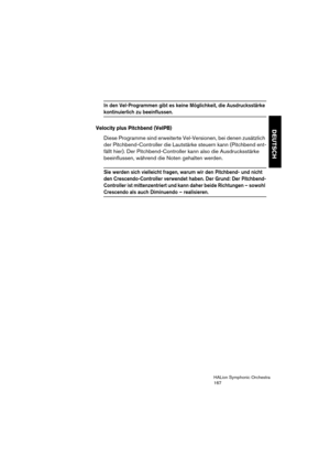 Page 167DEUTSCH
HALion Symphonic Orchestra
167
In den Vel-Programmen gibt es keine Möglichkeit, die Ausdrucksstärke 
kontinuierlich zu beeinflussen.
Velocity plus Pitchbend (VelPB)
Diese Programme sind erweiterte Vel-Versionen, bei denen zusätzlich 
der Pitchbend-Controller die Lautstärke steuern kann (Pitchbend ent-
fällt hier). Der Pitchbend-Controller kann also die Ausdrucksstärke 
beeinflussen, während die Noten gehalten werden.
Sie werden sich vielleicht fragen, warum wir den Pitchbend- und nicht 
den...