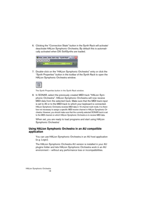 Page 18HALion Symphonic Orchestra
18
6. Clicking the “Connection State” button in the Synth Rack will activate/
deactivate HALion Symphonic Orchestra. By default this is automati-
cally activated when DXi SoftSynths are loaded.
7. Double-click on the “HALion Symphonic Orchestra” entry or click the 
“Synth Properties” button in the toolbar of the Synth Rack to open the 
HALion Symphonic Orchestra window. 
The Synth Properties button in the Synth Rack window.
8. In SONAR, select the previously created MIDI track...