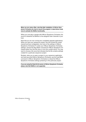 Page 20HALion Symphonic Orchestra
20
When you are using a Mac, note that after installation of HALion Sym-
phonic Orchestra you have to launch the program in stand-alone mode 
once to activate the ReWire functionality. 
When you now play a sample with HALion Symphonic Orchestra, the 
sound is streamed via ReWire to the assigned mixer channels in your 
host.
Note that you are now running two completely separate applications. 
When you save your sequencer project, this will include the overall 
channel and bus...