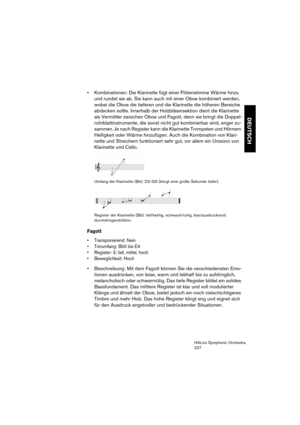 Page 227DEUTSCH
HALion Symphonic Orchestra
227
 Kombinationen: Die Klarinette fügt einer Flötenstimme Wärme hinzu 
und rundet sie ab. Sie kann auch mit einer Oboe kombiniert werden, 
wobei die Oboe die tieferen und die Klarinette die höheren Bereiche 
abdecken sollte. Innerhalb der Holzbläsersektion dient die Klarinette 
als Vermittler zwischen Oboe und Fagott, denn sie bringt die Doppel-
rohrblattinstrumente, die sonst nicht gut kombinierbar sind, enger zu-
sammen. Je nach Register kann die Klarinette Trompeten...