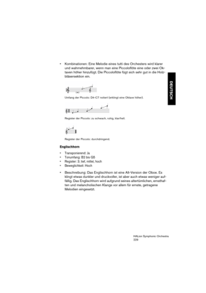 Page 229DEUTSCH
HALion Symphonic Orchestra
229
 Kombinationen: Eine Melodie eines tutti des Orchesters wird klarer 
und wahrnehmbarer, wenn man eine Piccoloflöte eine oder zwei Ok-
taven höher hinzufügt. Die Piccoloflöte fügt sich sehr gut in die Holz-
bläsersektion ein.
Umfang der Piccolo: D4-C7 notiert (erklingt eine Oktave höher).
Register der Piccolo: zu schwach, ruhig, klar/hell.
Register der Piccolo: durchdringend.
Englischhorn
 Transponierend: Ja
 Tonumfang: B2 bis G5
 Register: 3; tief, mittel, hoch...
