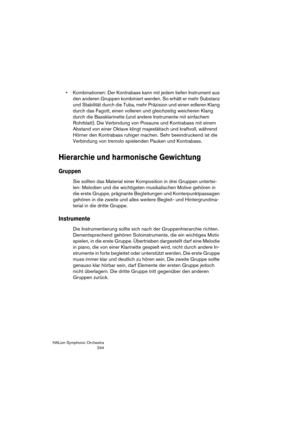 Page 244HALion Symphonic Orchestra
244
 Kombinationen: Der Kontrabass kann mit jedem tiefen Instrument aus 
den anderen Gruppen kombiniert werden. So erhält er mehr Substanz 
und Stabilität durch die Tuba, mehr Präzision und einen edleren Klang 
durch das Fagott, einen volleren und gleichzeitig weicheren Klang 
durch die Bassklarinette (und andere Instrumente mit einfachem 
Rohrblatt). Die Verbindung von Posaune und Kontrabass mit einem 
Abstand von einer Oktave klingt majestätisch und kraftvoll, während 
Hörner...