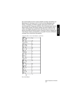 Page 247DEUTSCH
HALion Symphonic Orchestra
247
Der nächste Akkord soll ein anderes Gefühl vermitteln: Dunkelheit und 
Bedrohung. Er wird piano und in d-moll und ohne Beteiligung der 
Oboen, Trompeten und Flöten gespielt, damit keine hohen oder 
durchdringenden Frequenzen auftreten. Durch Erweiterungen werden 
Spannungen erzeugt: Die Hörner spielen eine kleine Septime, Klari-
netten und Geigen eine große None. Die Dissonanz wird durch die 
kleinen Intervalle der Streicher betont. Posaunen, Hörner, Fagotte und...