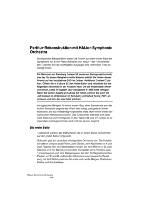 Page 248HALion Symphonic Orchestra
248
Partitur-Rekonstruktion mit HALion Symphonic 
Orchestra
Im folgenden Beispiel (den ersten 38 Takten aus dem ersten Satz der 
Symphonie Nr. 8 von Franz Schubert von 1822 – der »Unvollende-
ten«) werden Sie die wichtigsten Aussagen des vorherigen Teils be-
stätigt finden. 
Für Benutzer von Steinberg Cubase SX wurde ein Demoprojekt erstellt, 
das das für dieses Beispiel erstellte Material enthält. Sie finden dieses 
Projekt auf der Installations-DVD im Ordner »Additional...
