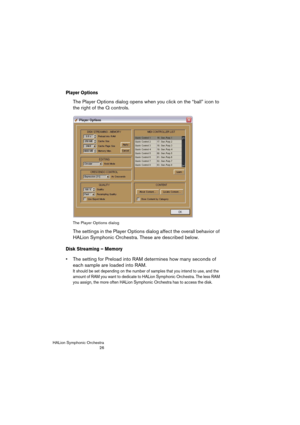 Page 26HALion Symphonic Orchestra
26
Player Options
The Player Options dialog opens when you click on the “ball” icon to 
the right of the Q controls. 
The Player Options dialog
The settings in the Player Options dialog affect the overall behavior of 
HALion Symphonic Orchestra. These are described below.
Disk Streaming – Memory
 The setting for Preload into RAM determines how many seconds of 
each sample are loaded into RAM.
It should be set depending on the number of samples that you intend to use, and the...