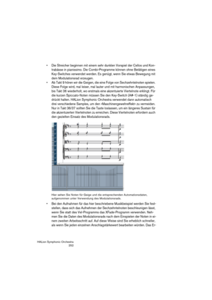 Page 252HALion Symphonic Orchestra
252
 Die Streicher beginnen mit einem sehr dunklen Vorspiel der Cellos und Kon-
trabässe in pianissimo. Die Combi-Programme können ohne Betätigen eines 
Key-Switches verwendet werden. Es genügt, wenn Sie etwas Bewegung mit 
dem Modulationsrad erzeugen.
 Ab Takt 9 hören wir die Geigen, die eine Folge von Sechzehntelnoten spielen. 
Diese Folge wird, mal leiser, mal lauter und mit harmonischen Anpassungen, 
bis Takt 36 wiederholt, wo erstmals eine akzentuierte Viertelnote...