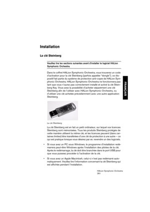 Page 261FRANÇAIS
HALion Symphonic Orchestra
261
Installation
La clé Steinberg
Veuillez lire les sections suivantes avant d’installer le logiciel HALion 
Symphonic Orchestra. 
Dans le coffret HALion Symphonic Orchestra, vous trouverez un code 
d’activation pour la clé Steinberg (parfois appelée “dongle”), ce dis-
positif fait partie du système de protection anti-copie de HALion Sym-
phonic Orchestra. HALion Symphonic Orchestra ne fonctionnera pas 
tant que vous n’aurez pas correctement installé et activé la clé...