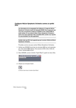 Page 270HALion Symphonic Orchestra
270
Configurer HALion Symphonic Orchestra comme un synthé 
DXi2
Les informations de ce paragraphe font référence à l’usage de HALion 
Symphonic Orchestra à partir de Cakewalk SONAR. Nous supposons que 
vous avez correctement configuré la SONAR et votre matériel MIDI et 
audio (cartes). Si vous désirez utiliser HALion Symphonic Orchestra à 
partir d’une autre application hôte compatible DXi2, veuillez vous reporter 
à la documentation de cette application.
Veuillez noter que DXi...
