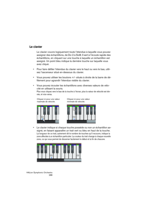 Page 288HALion Symphonic Orchestra
288
Le clavier
Le clavier couvre logiquement toute l’étendue à laquelle vous pouvez 
assigner des échantillons, de Do-2 à Sol8. Il sert à l’écoute rapide des 
échantillons, en cliquant sur une touche à laquelle un échantillon est 
assigné. Un point bleu indique la dernière touche sur laquelle vous 
avez cliqué.
 Pour faire défiler l’étendue du clavier vers le haut ou vers le bas, utili-
sez l’ascenseur situé en-dessous du clavier.
 Vous pouvez utiliser les boutons +/- situés à...