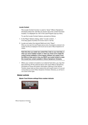 Page 30HALion Symphonic Orchestra
30
Locate Content
The Locate Content function is used to “show” HALion Symphonic 
Orchestra where the .hsb files are stored. Once the content has been 
located, it is displayed as a list in the Load Program pop-up menu.
To use the Locate Content feature, proceed as follows:
1. In the Player Options dialog, select “Locate content…”.
A file dialog appears. By default, the function looks for .hsb files.
2. Locate and select the desired file(s) and click “Open”.
When you now open...