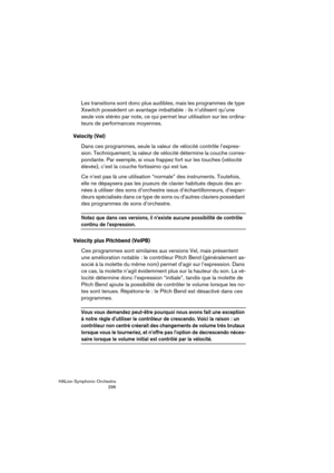 Page 296HALion Symphonic Orchestra
296
Les transitions sont donc plus audibles, mais les programmes de type 
Xswitch possèdent un avantage imbattable : ils n’utilisent qu’une 
seule voix stéréo par note, ce qui permet leur utilisation sur les ordina-
teurs de performances moyennes.
Velocity (Vel)
Dans ces programmes, seule la valeur de vélocité contrôle l’expres-
sion. Techniquement, la valeur de vélocité détermine la couche corres-
pondante. Par exemple, si vous frappez fort sur les touches (vélocité 
élevée),...
