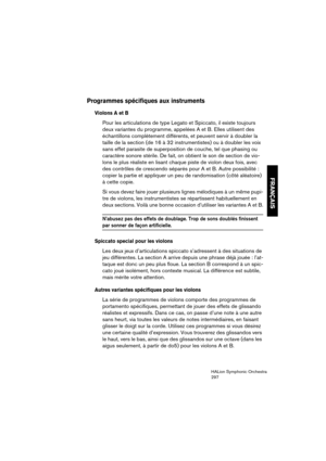 Page 297FRANÇAIS
HALion Symphonic Orchestra
297
Programmes spécifiques aux instruments
Violons A et B
Pour les articulations de type Legato et Spiccato, il existe toujours 
deux variantes du programme, appelées A et B. Elles utilisent des 
échantillons complètement différents, et peuvent servir à doubler la 
taille de la section (de 16 à 32 instrumentistes) ou à doubler les voix 
sans effet parasite de superposition de couche, tel que phasing ou 
caractère sonore stérile. De fait, on obtient le son de section de...