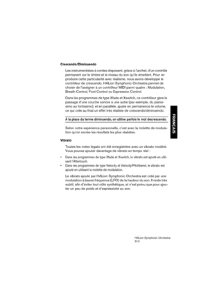 Page 313FRANÇAIS
HALion Symphonic Orchestra
313
Crescendo/Diminuendo
Les instrumentistes à cordes disposent, grâce à l’archet, d’un contrôle 
permanent sur le timbre et le niveau du son qu’ils émettent. Pour re-
produire cette particularité avec réalisme, nous avons développé le 
contrôleur de crescendo. HALion Symphonic Orchestra permet de 
choisir de l’assigner à un contrôleur MIDI parmi quatre : Modulation, 
Breath Control, Foot Control ou Expression Control.
Dans les programmes de type Xfade et Xswitch, ce...