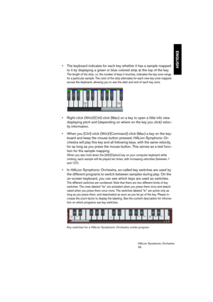 Page 33ENGLISH
HALion Symphonic Orchestra
33
 The keyboard indicates for each key whether it has a sample mapped 
to it by displaying a green or blue colored strip at the top of the key.
The length of the strip, i.e. the number of keys it touches, indicates the key zone range 
for a particular sample. The color of the strip alternates for each new key zone mapped 
across the keyboard, allowing you to see the start and end of each key zone.
 Right-click (Win)/[Ctrl]-click (Mac) on a key to open a little info...