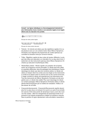 Page 352HALion Symphonic Orchestra
352
Conseil : Les lignes mélodiques ou d’accompagnement deviendront 
plus intéressantes et plus vivantes si une exécution legato et non-legato 
alterne avec du staccato et du portato.
Groupe de notes jouées legato.
Groupe de notes jouées staccato.
 Trémolo : Un trémolo est obtenu par des répétitions rapides d’un ou 
de plusieurs sons sur une certaine durée. Dans HALion Symphonic 
Orchestra vous disposez de programmes de cordes spéciaux qui 
contrôlent la transition entre jeu...