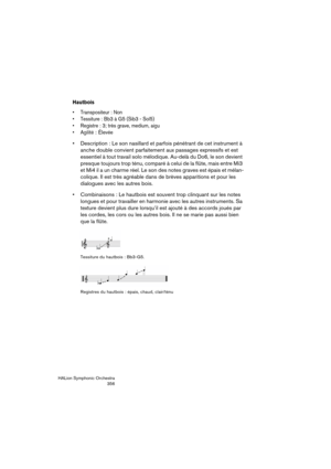 Page 356HALion Symphonic Orchestra
356
Hautbois
 Transpositeur : Non
 Tessiture : Bb3 à G5 (Sib3 - Sol5)
 Registre : 3; très grave, medium, aigu
 Agilité
: Élevée
 Description : Le son nasillard et parfois pénétrant de cet instrument à 
anche double convient parfaitement aux passages expressifs et est 
essentiel à tout travail solo mélodique. Au-delà du Do6, le son devient 
presque toujours trop ténu, comparé à celui de la flûte, mais entre Mi3 
et Mi4 il a un charme réel. Le son des notes graves est épais et...