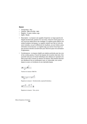Page 358HALion Symphonic Orchestra
358
Basson
 Transpositeur : Non
 Tessiture : Bb0 à E4 (Si0 - Mi4)
 Registre : 3; grave, medium, aigu
 Agilité : Élevée
 Description : Le basson est capable d’exprimer un large spectre de 
degrés émotionnels, partant d’un son doux, chaud et vivant jusqu’à un 
son lourd de mélancolie et de nostalgie. Le registre grave délivre une 
solide fondation de basses. Le registre medium est clair et riche de 
sons modulés, ce qui le différencie du hautbois, car son timbre a plus 
d’émotion...