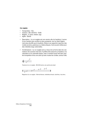 Page 360HALion Symphonic Orchestra
360
Cor anglais
 Transpositeur: Oui
 Tessiture: B2 à G5 (Si 2 - Sol5)

: 3; grave, medium, aigu
 Agilité
: Élevée
 Description : Le cor anglais est une version alto du hautbois, il sonne 
d’une manière plus sombre et plus puissante, tout en étant légère-
ment plus étouffé que le hautbois. Grâce à sa capacité à exprimer des 
modes anciens, pastoraux ou mélancoliques, il est souvent utilisé pour 
des mélodies largo solennelles.
 Combinaisons : Le cor anglais est au mieux de sa...