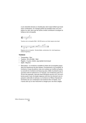 Page 364HALion Symphonic Orchestra
364
à une clarinette donnera un résultat plus clair et plus brillant que toute 
autre combinaison. Un mariage parfait est possible entre une trom-
pette et un alto, alors que les autres cordes contribuent à souligner la 
brillance de la trompette.
Tessiture de la trompette (Sib) : G2-E5 (sonne une 2nde majeure plus bas).
Registres de la trompette : Sombre/faible, sombre/plus fort, clair/majestueux, 
brillant/magnifique.
Trombone
 Transpositeur: Non
 Tessiture: E0 à D4 (Mi0 -...