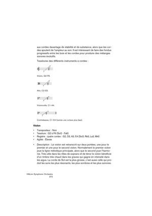 Page 372HALion Symphonic Orchestra
372
aux cordes davantage de stabilité et de substance, alors que les cor-
des ajoutent de l’ampleur au son. Il est intéressant de faire des fondus 
progressifs entre les bois et les cordes pour produire des mélanges 
sonores évolutifs.
Tessitures des différents instruments à cordes :
Violon, G2-F6.
Alto, C2-E5.
Violoncelle, C1-A4.
Contrebasse, C1-E4 (sonne une octave plus bas).
Violon
 Transpositeur: Non
 Tessiture: G2 à F6 (Sol2 - Fa6)

: quatre cordes: G2, D3, A3, E4 (Sol2,...