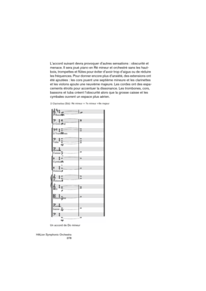 Page 378HALion Symphonic Orchestra
378
L’accord suivant devra provoquer d’autres sensations : obscurité et 
menace. Il sera joué piano en Ré mineur et orchestré sans les haut-
bois, trompettes et flûtes pour éviter d’avoir trop d’aigus ou de réduire 
les fréquences. Pour donner encore plus d’anxiété, des extensions ont 
été ajoutées : les cors jouent une septième mineure et les clarinettes 
et les violons ajoute une neuvième majeure. Les cordes ont des espa-
cements étroits pour accentuer la dissonance. Les...